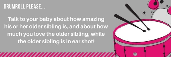 Talk to your baby about how amazing his or her older sibling is, and about how much you love the older sibling, while the older sibling is in ear shot!